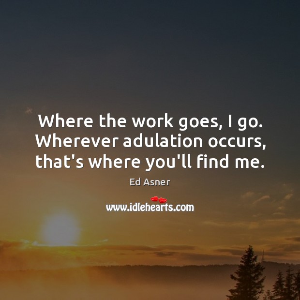 Where the work goes, I go. Wherever adulation occurs, that’s where you’ll find me. 