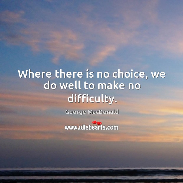 Where there is no choice, we do well to make no difficulty. George MacDonald Picture Quote