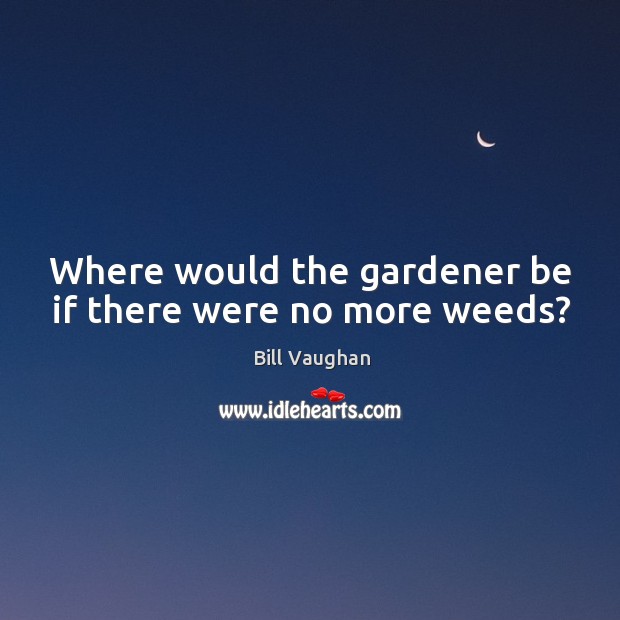 Where would the gardener be if there were no more weeds? Image