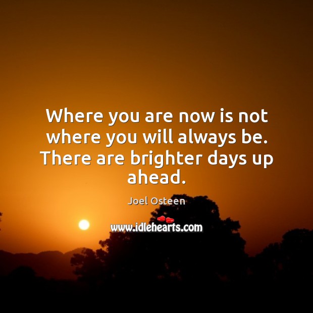 Where you are now is not where you will always be. There are brighter days up ahead. Joel Osteen Picture Quote