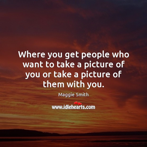 Where you get people who want to take a picture of you or take a picture of them with you. Maggie Smith Picture Quote
