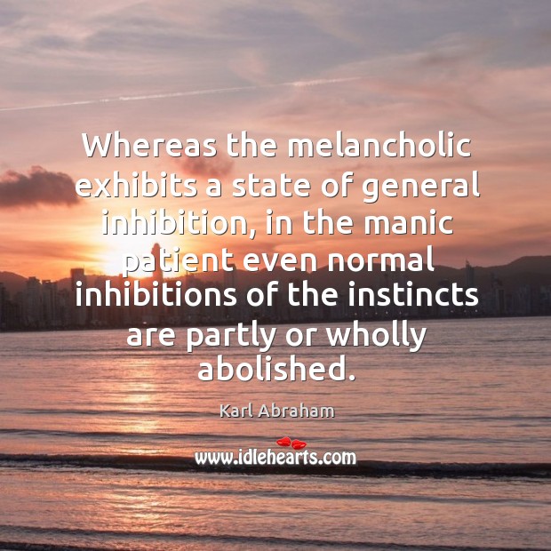 Whereas the melancholic exhibits a state of general inhibition, in the manic 