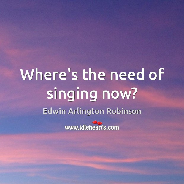 Where’s the need of singing now? Edwin Arlington Robinson Picture Quote
