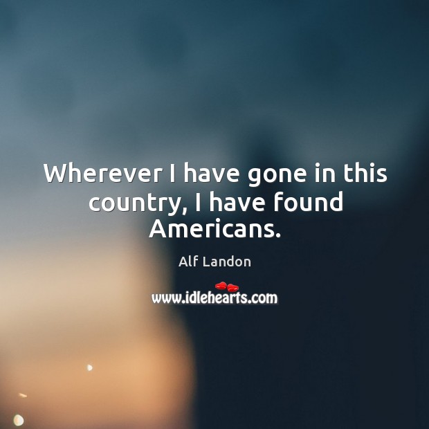 Wherever I have gone in this country, I have found americans. Alf Landon Picture Quote