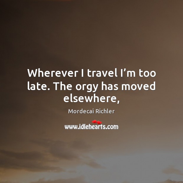 Wherever I travel I’m too late. The orgy has moved elsewhere, Mordecai Richler Picture Quote