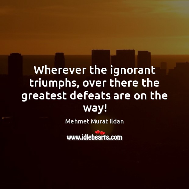 Wherever the ignorant triumphs, over there the greatest defeats are on the way! Mehmet Murat Ildan Picture Quote