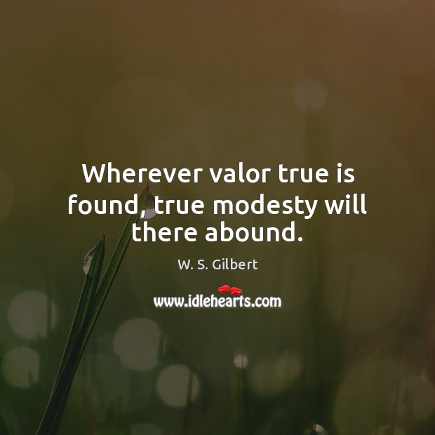Wherever valor true is found, true modesty will there abound. W. S. Gilbert Picture Quote