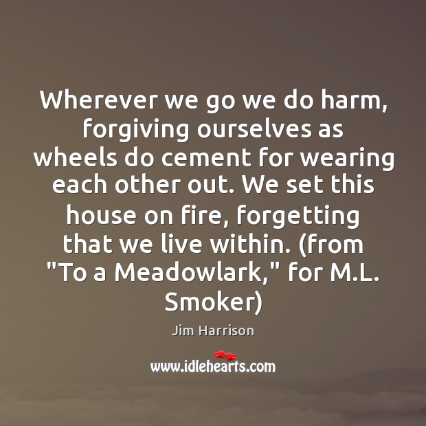 Wherever we go we do harm, forgiving ourselves as wheels do cement Jim Harrison Picture Quote