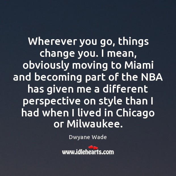 Wherever you go, things change you. I mean, obviously moving to Miami Dwyane Wade Picture Quote