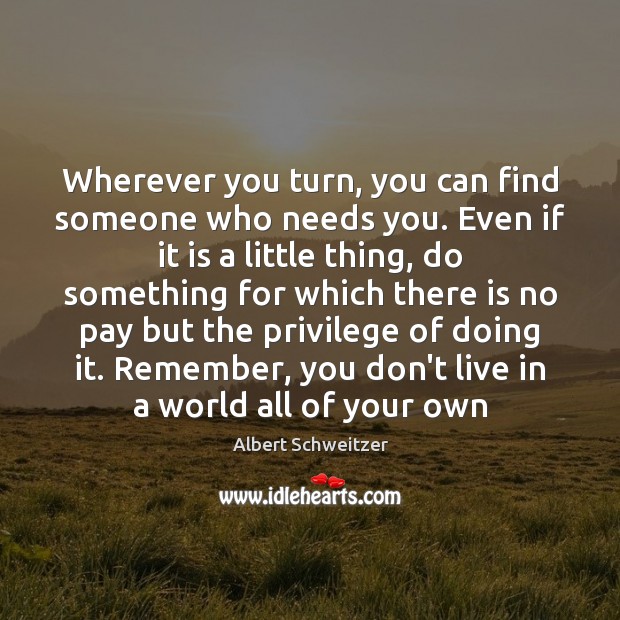 Wherever you turn, you can find someone who needs you. Even if Albert Schweitzer Picture Quote