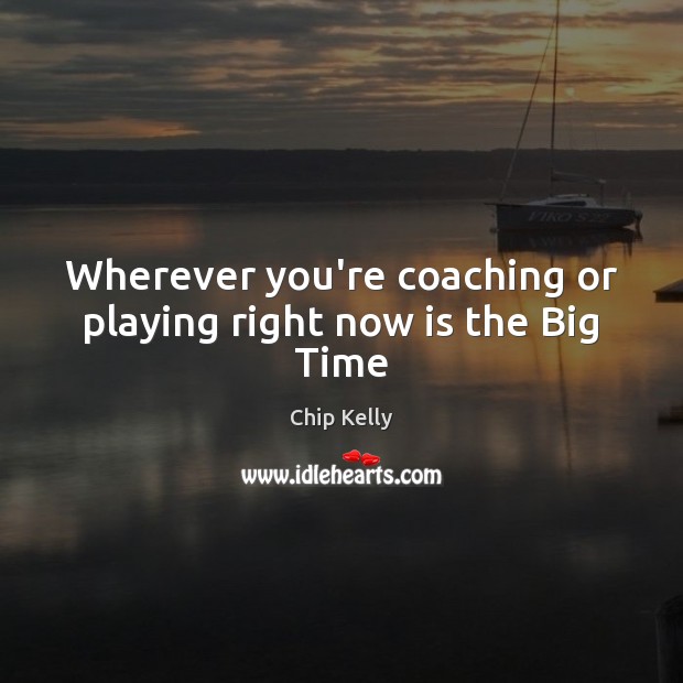 Wherever you’re coaching or playing right now is the Big Time 