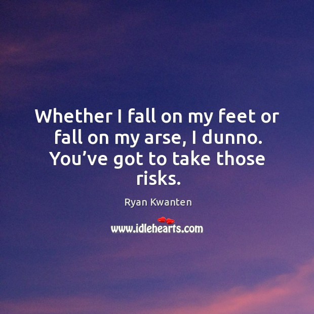 Whether I fall on my feet or fall on my arse, I dunno. You’ve got to take those risks. Image