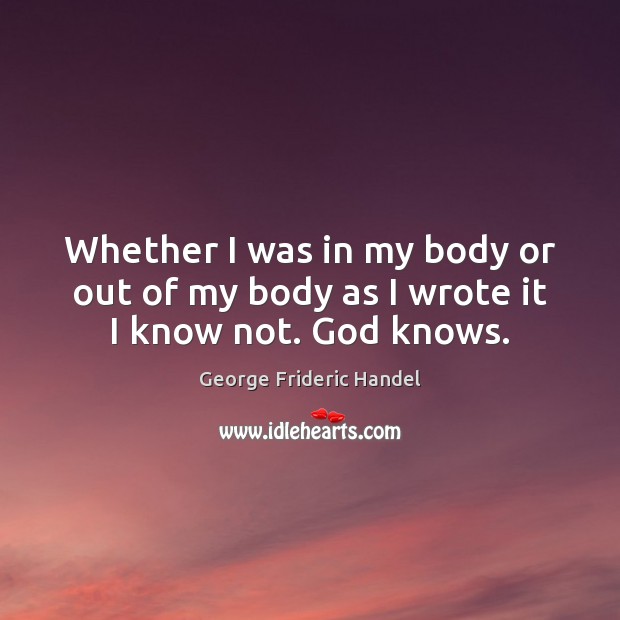 Whether I was in my body or out of my body as I wrote it I know not. God knows. George Frideric Handel Picture Quote