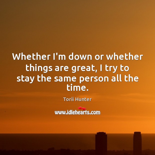 Whether I’m down or whether things are great, I try to stay the same person all the time. Torii Hunter Picture Quote