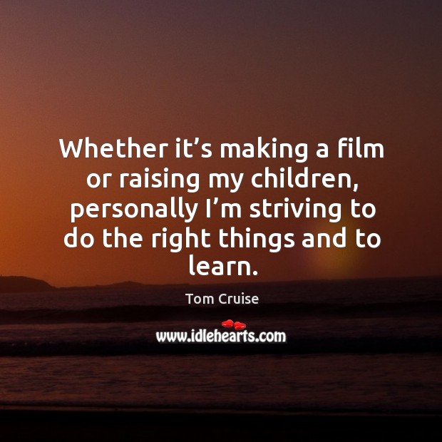 Whether it’s making a film or raising my children, personally I’m striving to do the right things and to learn. Tom Cruise Picture Quote