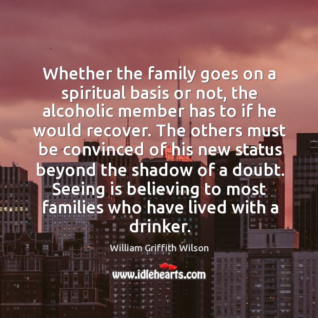 Whether the family goes on a spiritual basis or not, the alcoholic member has to if he would recover. William Griffith Wilson Picture Quote