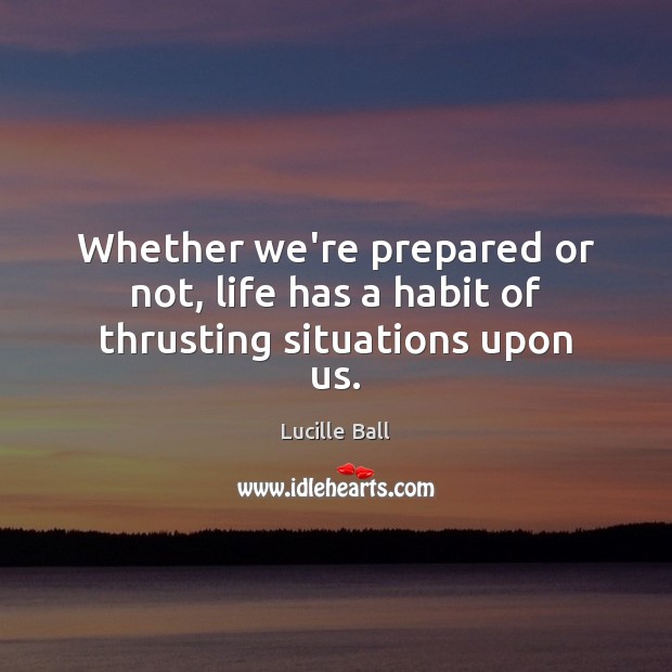 Whether we’re prepared or not, life has a habit of thrusting situations upon us. Lucille Ball Picture Quote