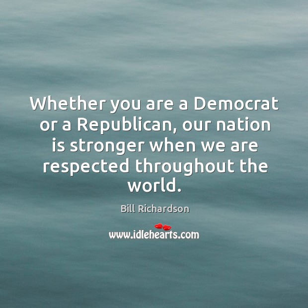 Whether you are a democrat or a republican, our nation is stronger when we are respected throughout the world. Bill Richardson Picture Quote