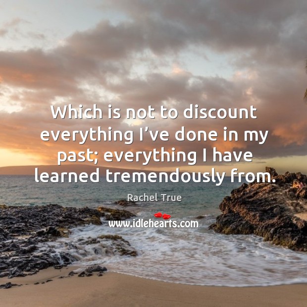 Which is not to discount everything I’ve done in my past; everything I have learned tremendously from. Rachel True Picture Quote