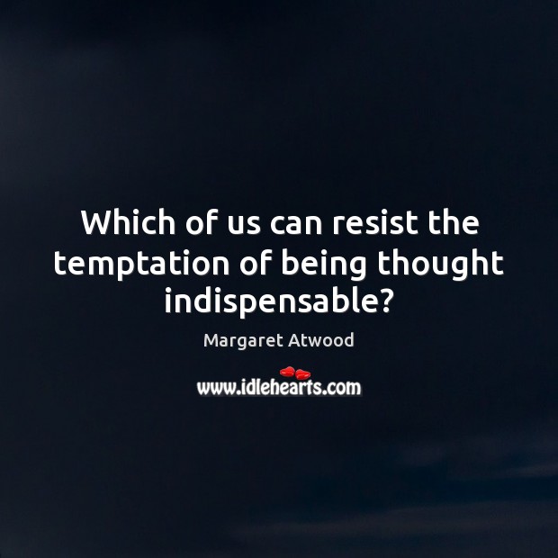 Which of us can resist the temptation of being thought indispensable? Image