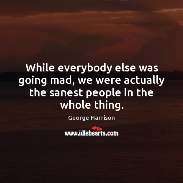 While everybody else was going mad, we were actually the sanest people in the whole thing. George Harrison Picture Quote