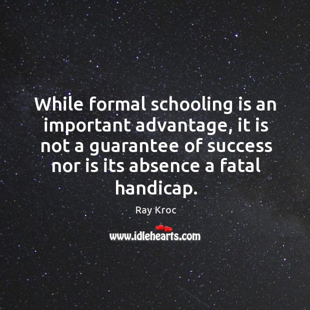 While formal schooling is an important advantage, it is not a guarantee of success nor is its absence a fatal handicap. Ray Kroc Picture Quote