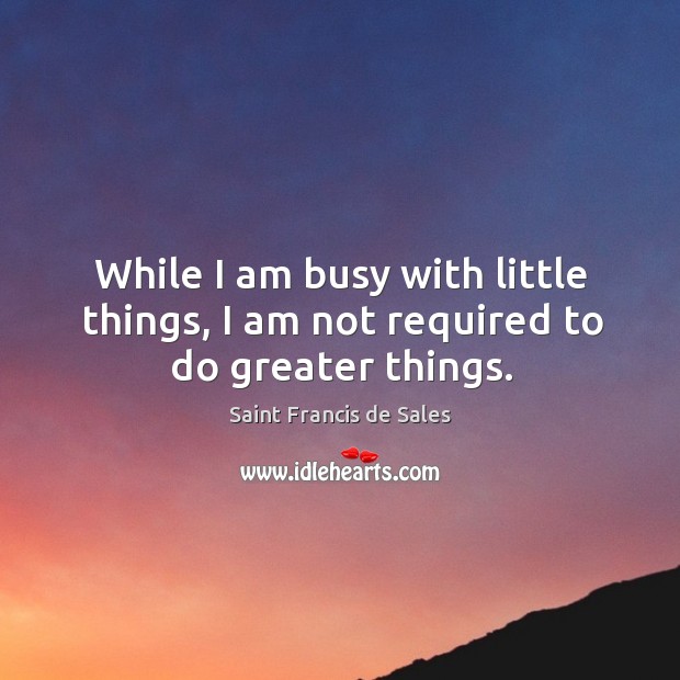 While I am busy with little things, I am not required to do greater things. Saint Francis de Sales Picture Quote