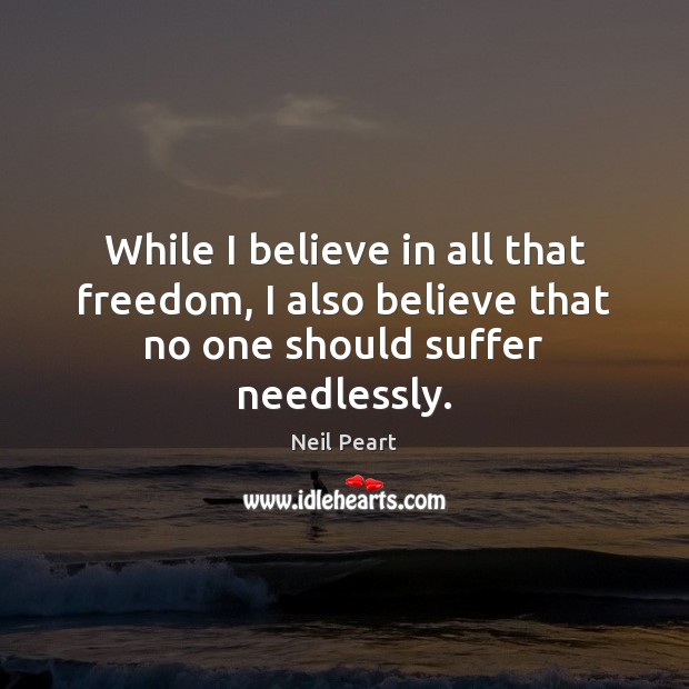 While I believe in all that freedom, I also believe that no one should suffer needlessly. Neil Peart Picture Quote