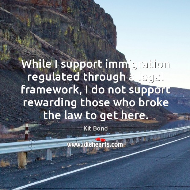 While I support immigration regulated through a legal framework, I do not support rewarding those who broke the law to get here. Kit Bond Picture Quote