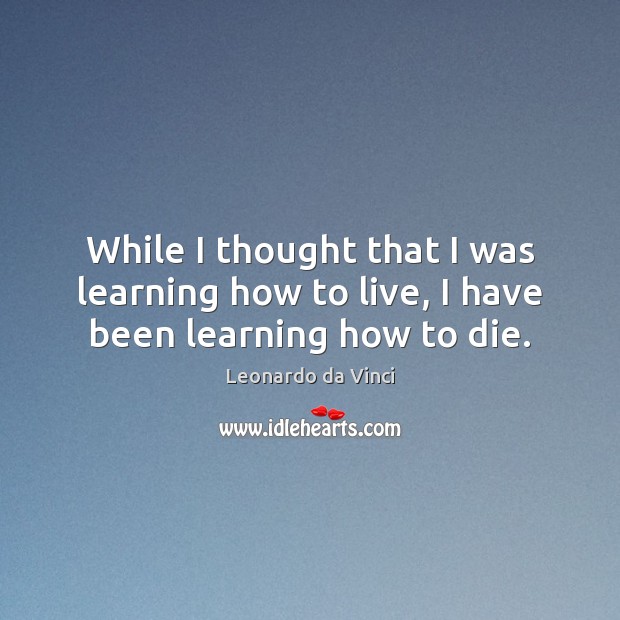 While I thought that I was learning how to live, I have been learning how to die. Leonardo da Vinci Picture Quote