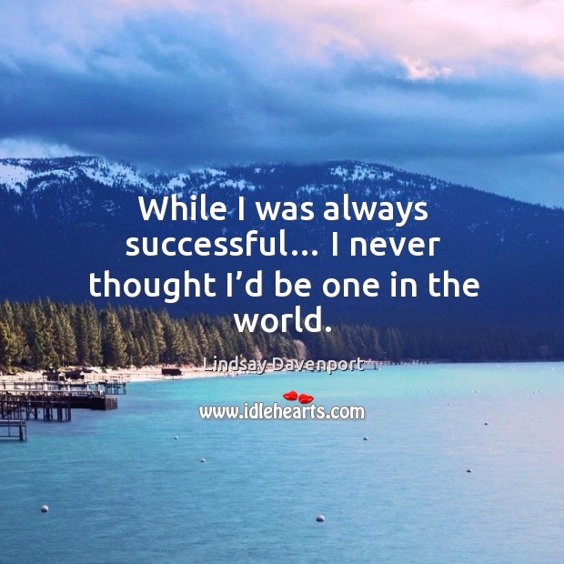 While I was always successful… I never thought I’d be one in the world. Image