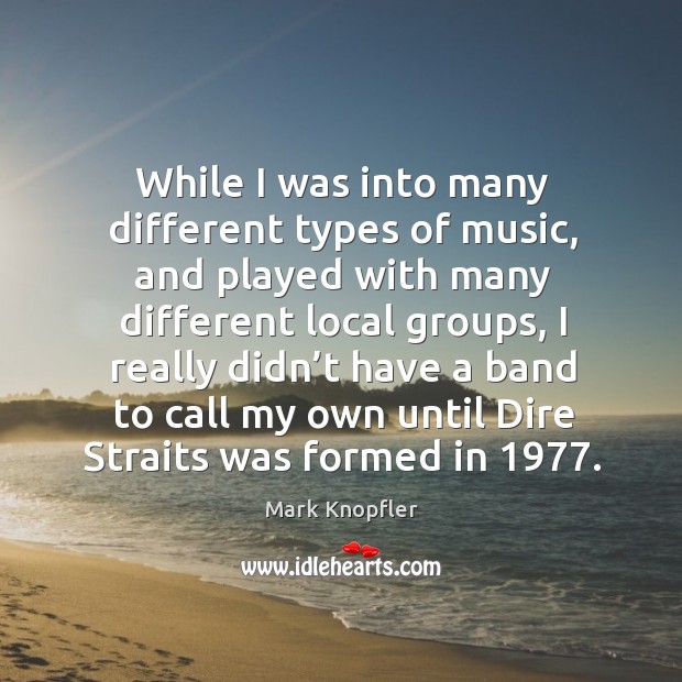 While I was into many different types of music, and played with many different local groups Mark Knopfler Picture Quote