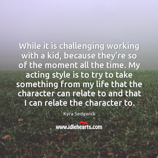 While it is challenging working with a kid, because they’re so of the moment all the time. Kyra Sedgwick Picture Quote