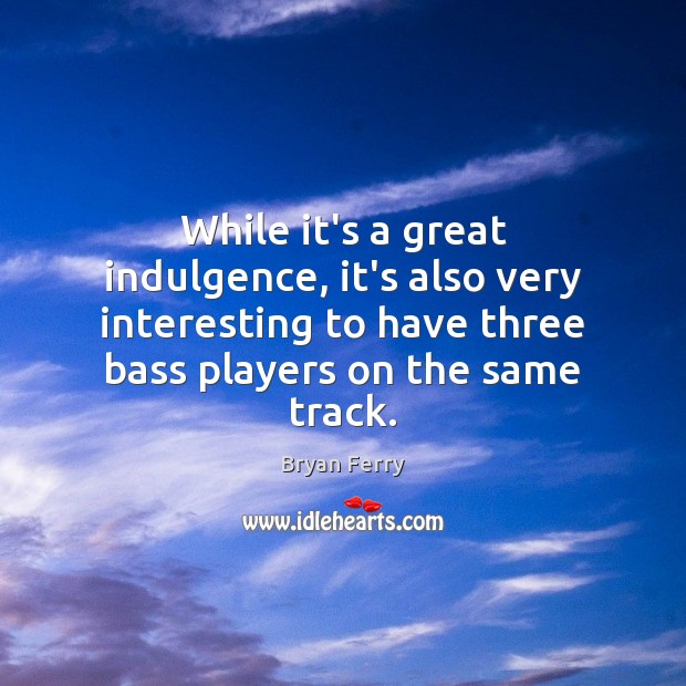 While it’s a great indulgence, it’s also very interesting to have three 
