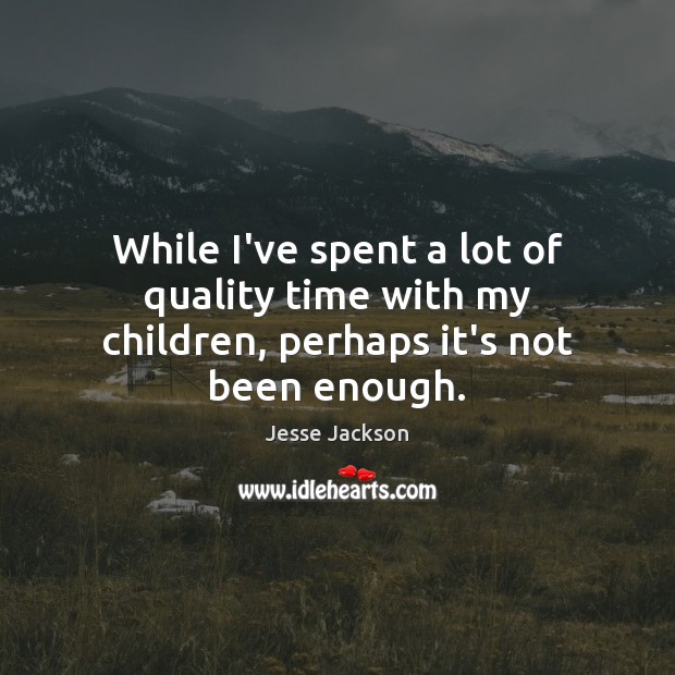 While I’ve spent a lot of quality time with my children, perhaps it’s not been enough. 