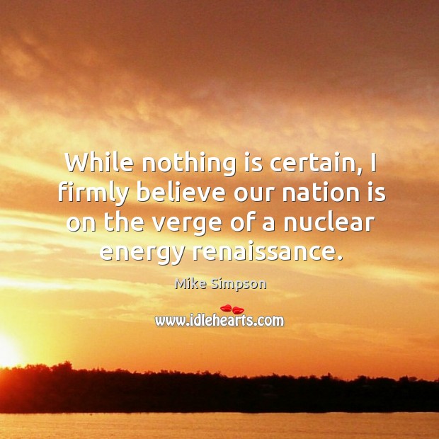 While nothing is certain, I firmly believe our nation is on the verge of a nuclear energy renaissance. Mike Simpson Picture Quote