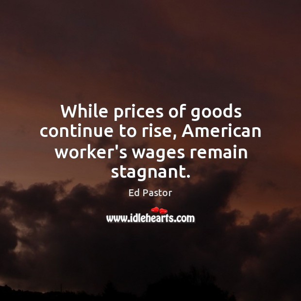 While prices of goods continue to rise, American worker’s wages remain stagnant. Ed Pastor Picture Quote