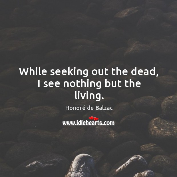 While seeking out the dead, I see nothing but the living. Honoré de Balzac Picture Quote
