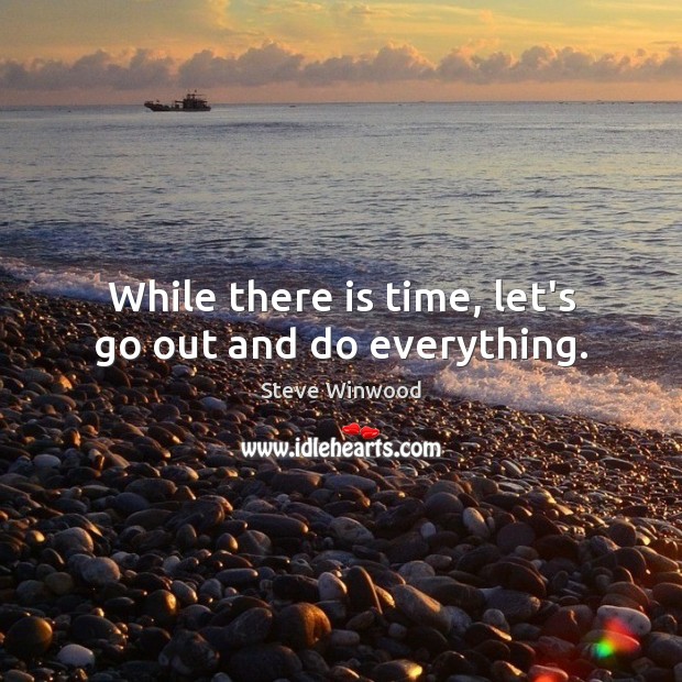 While there is time, let’s go out and do everything. Image