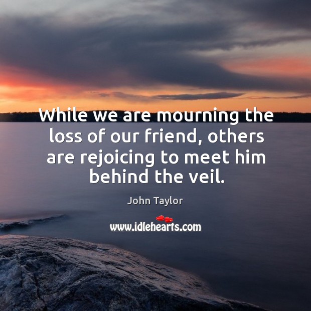 While we are mourning the loss of our friend, others are rejoicing to meet him behind the veil. John Taylor Picture Quote