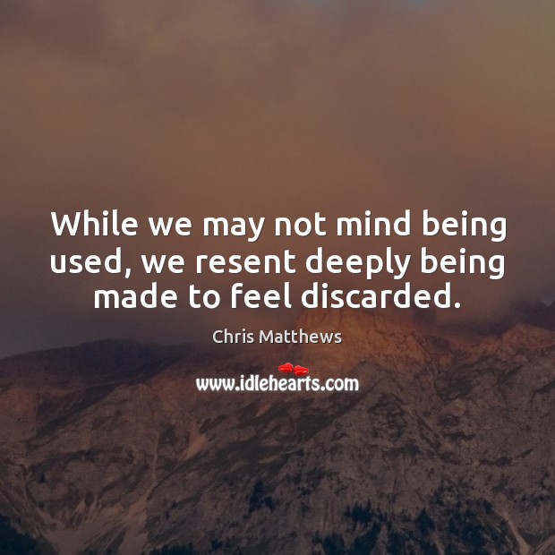 While we may not mind being used, we resent deeply being made to feel discarded. Chris Matthews Picture Quote
