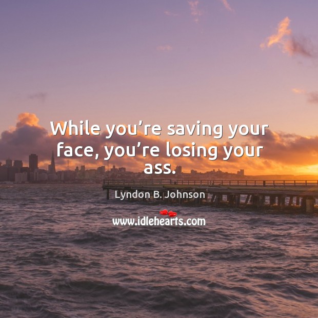 While you’re saving your face, you’re losing your ass. Image