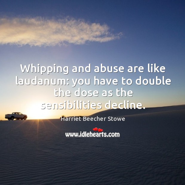 Whipping and abuse are like laudanum: you have to double the dose as the sensibilities decline. Harriet Beecher Stowe Picture Quote