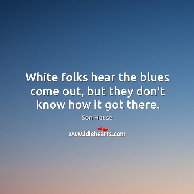 White folks hear the blues come out, but they don’t know how it got there. Son House Picture Quote