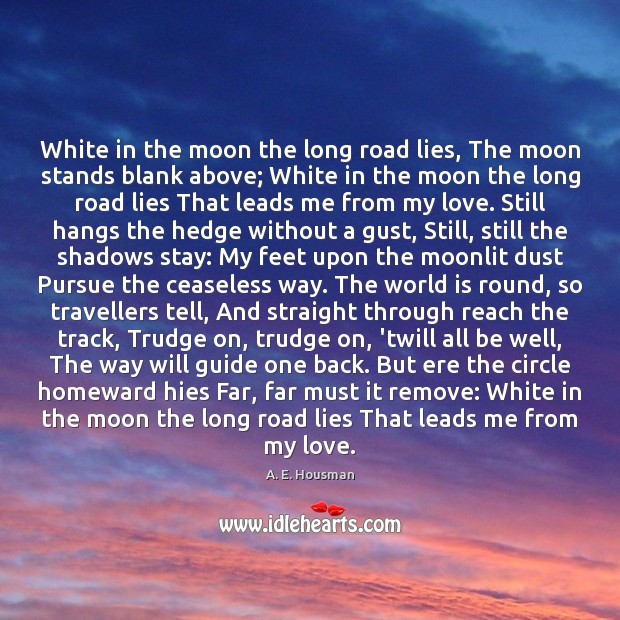 White in the moon the long road lies, The moon stands blank A. E. Housman Picture Quote