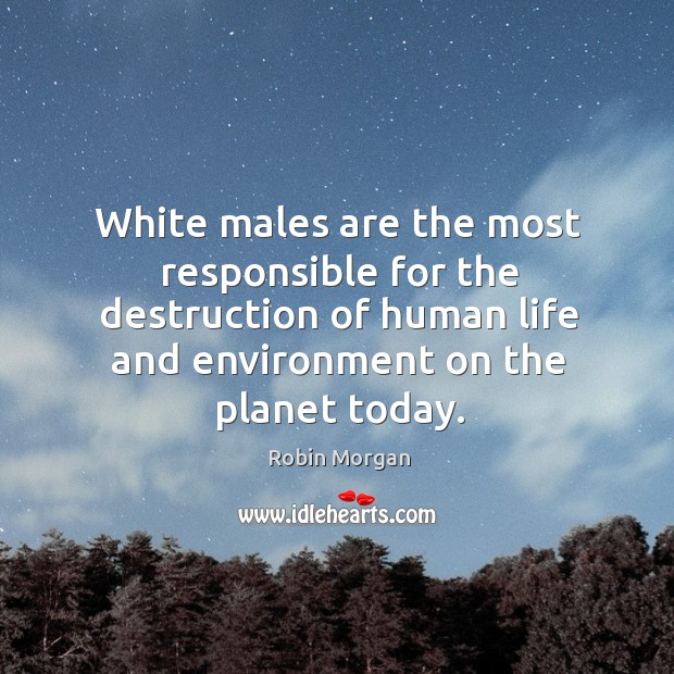 White males are the most responsible for the destruction of human life and environment on the planet today. Robin Morgan Picture Quote