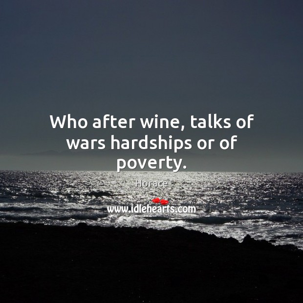 Who after wine, talks of wars hardships or of poverty. 