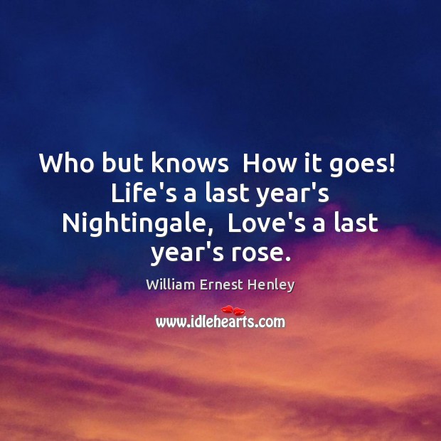 Who but knows  How it goes!  Life’s a last year’s Nightingale,  Love’s a last year’s rose. William Ernest Henley Picture Quote