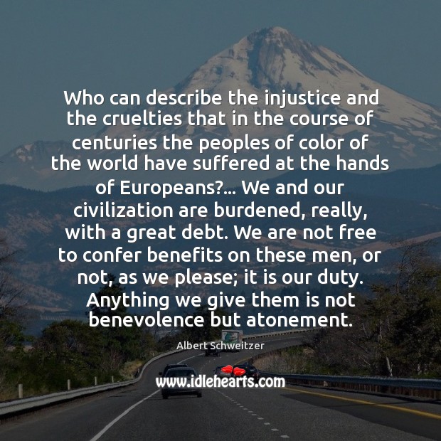 Who can describe the injustice and the cruelties that in the course Albert Schweitzer Picture Quote