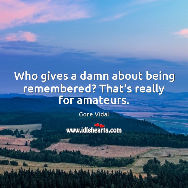Who gives a damn about being remembered? That’s really for amateurs. Image